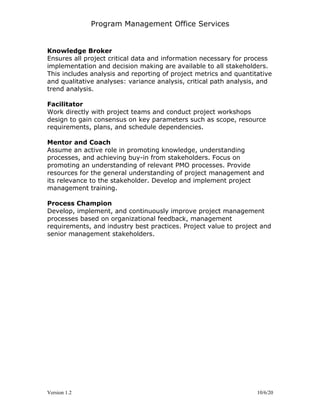 Program Management Office Services
Version 1.2 10/6/20
Knowledge Broker
Ensures all project critical data and information necessary for process
implementation and decision making are available to all stakeholders.
This includes analysis and reporting of project metrics and quantitative
and qualitative analyses: variance analysis, critical path analysis, and
trend analysis.
Facilitator
Work directly with project teams and conduct project workshops
design to gain consensus on key parameters such as scope, resource
requirements, plans, and schedule dependencies.
Mentor and Coach
Assume an active role in promoting knowledge, understanding
processes, and achieving buy-in from stakeholders. Focus on
promoting an understanding of relevant PMO processes. Provide
resources for the general understanding of project management and
its relevance to the stakeholder. Develop and implement project
management training.
Process Champion
Develop, implement, and continuously improve project management
processes based on organizational feedback, management
requirements, and industry best practices. Project value to project and
senior management stakeholders.
 