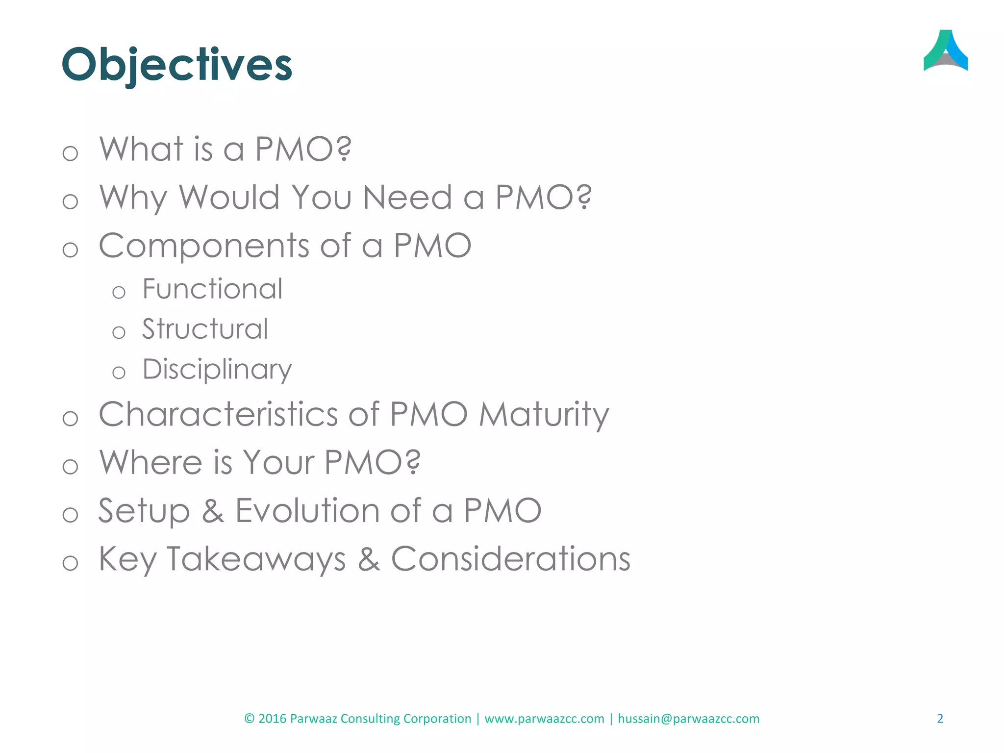 Objectives
o What is a PMO?
o Why Would You Need a PMO?
o Components of a PMO
o Functional
o Structural
o Disciplinary
o Characteristics of PMO Maturity
o Where is Your PMO?
o Setup & Evolution of a PMO
o Key Takeaways & Considerations
2© 2016 Parwaaz Consulting Corporation | www.parwaazcc.com | hussain@parwaazcc.com
 