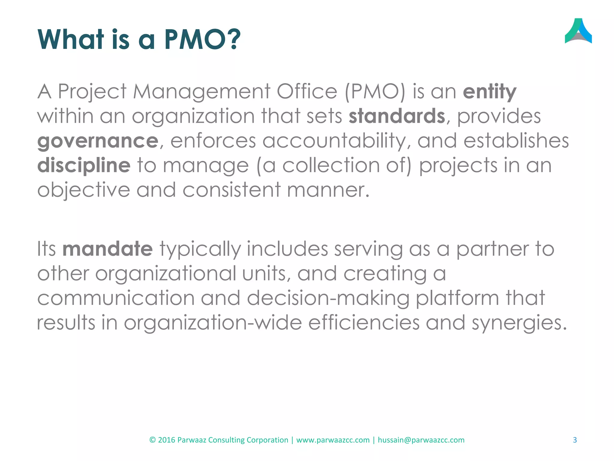 What is a PMO?
A Project Management Office (PMO) is an entity
within an organization that sets standards, provides
governance, enforces accountability, and establishes
discipline to manage (a collection of) projects in an
objective and consistent manner.
Its mandate typically includes serving as a partner to
other organizational units, and creating a
communication and decision-making platform that
results in organization-wide efficiencies and synergies.
3© 2016 Parwaaz Consulting Corporation | www.parwaazcc.com | hussain@parwaazcc.com
 