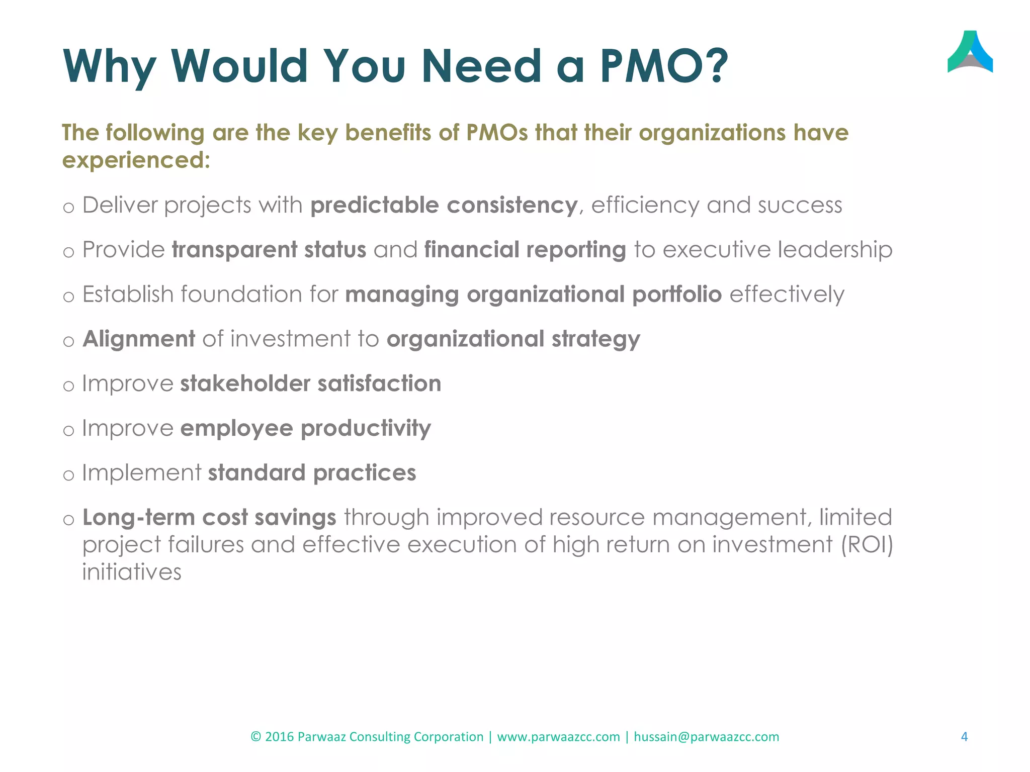 Why Would You Need a PMO?
o Deliver projects with predictable consistency, efficiency and success
o Provide transparent status and financial reporting to executive leadership
o Establish foundation for managing organizational portfolio effectively
o Alignment of investment to organizational strategy
o Improve stakeholder satisfaction
o Improve employee productivity
o Implement standard practices
o Long-term cost savings through improved resource management, limited
project failures and effective execution of high return on investment (ROI)
initiatives
The following are the key benefits of PMOs that their organizations have
experienced:
4© 2016 Parwaaz Consulting Corporation | www.parwaazcc.com | hussain@parwaazcc.com
 