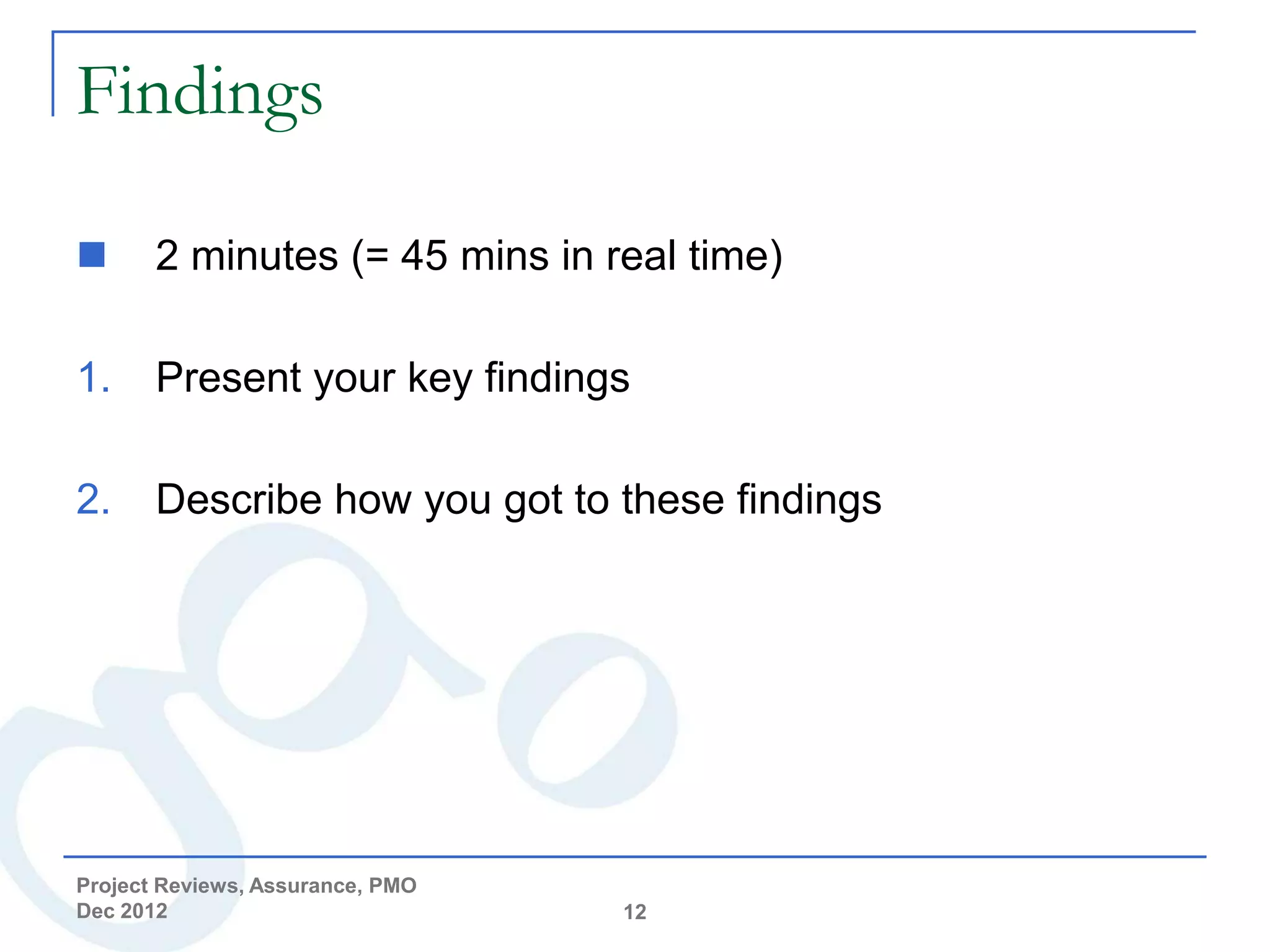 Findings

      2 minutes (= 45 mins in real time)

1.     Present your key findings

2.     Describe how you got to these findings




Project Reviews, Assurance, PMO
Dec 2012                          12
 