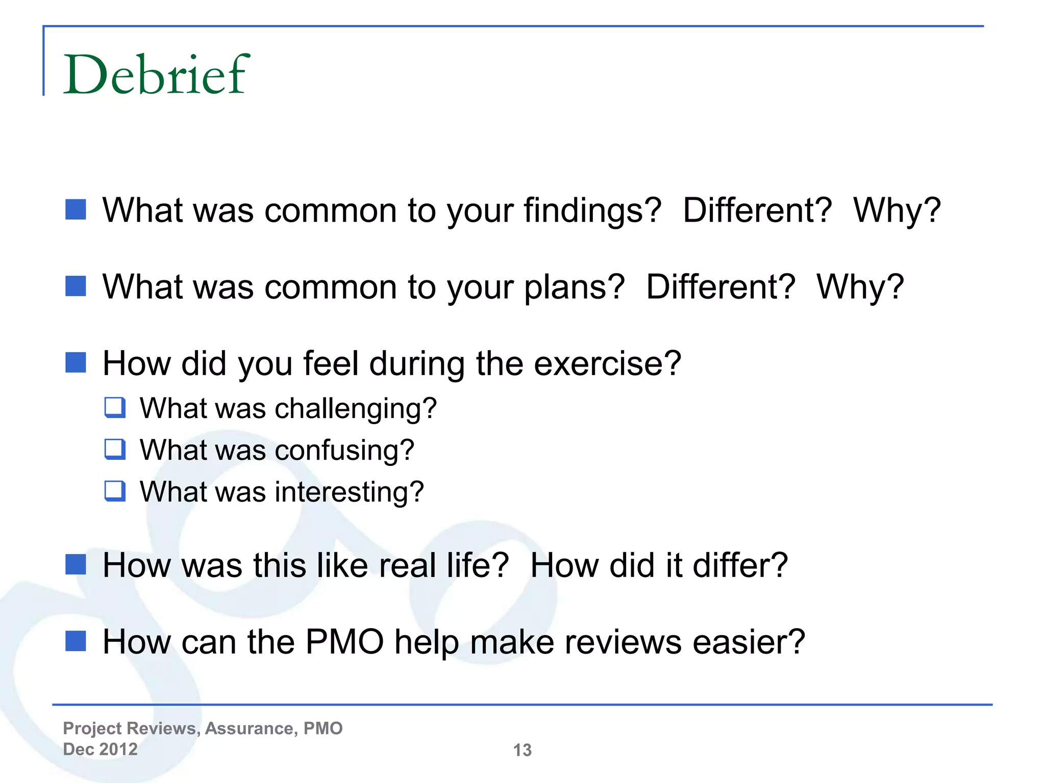 Debrief

 What was common to your findings? Different? Why?

 What was common to your plans? Different? Why?

 How did you feel during the exercise?
     What was challenging?
     What was confusing?
     What was interesting?

 How was this like real life? How did it differ?

 How can the PMO help make reviews easier?

Project Reviews, Assurance, PMO
Dec 2012                          13
 