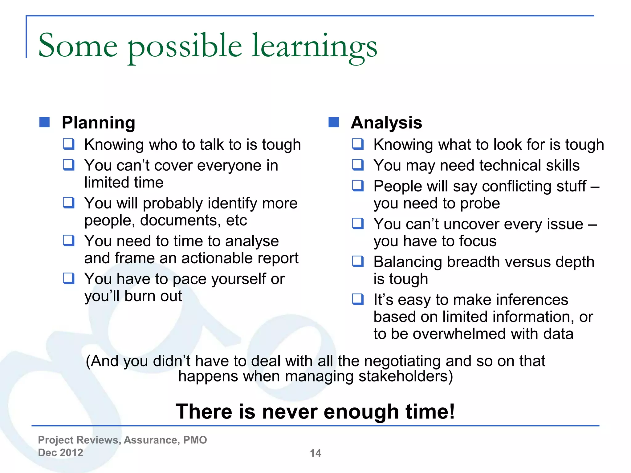 Some possible learnings
 Planning                                     Analysis
     Knowing who to talk to is tough            Knowing what to look for is tough
     You can’t cover everyone in                You may need technical skills
      limited time                               People will say conflicting stuff –
     You will probably identify more             you need to probe
      people, documents, etc                     You can’t uncover every issue –
     You need to time to analyse                 you have to focus
      and frame an actionable report             Balancing breadth versus depth
     You have to pace yourself or                is tough
      you’ll burn out                            It’s easy to make inferences
                                                  based on limited information, or
                                                  to be overwhelmed with data
        (And you didn’t have to deal with all the negotiating and so on that
                    happens when managing stakeholders)

                         There is never enough time!
Project Reviews, Assurance, PMO
Dec 2012                                 14
 