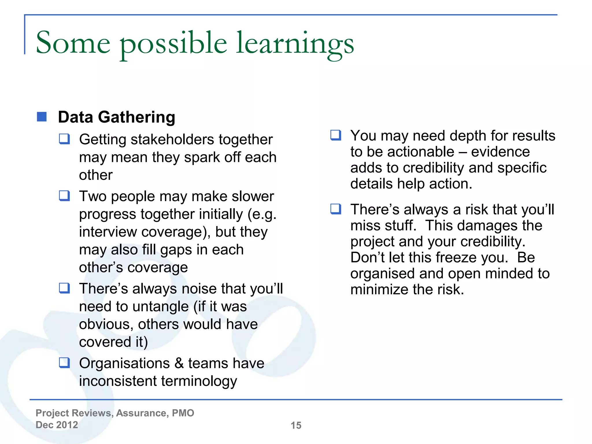 Some possible learnings

 Data Gathering
     Getting stakeholders together             You may need depth for results
      may mean they spark off each               to be actionable – evidence
      other                                      adds to credibility and specific
                                                 details help action.
     Two people may make slower
      progress together initially (e.g.         There’s always a risk that you’ll
      interview coverage), but they              miss stuff. This damages the
                                                 project and your credibility.
      may also fill gaps in each
                                                 Don’t let this freeze you. Be
      other’s coverage                           organised and open minded to
     There’s always noise that you’ll           minimize the risk.
      need to untangle (if it was
      obvious, others would have
      covered it)
     Organisations & teams have
      inconsistent terminology

Project Reviews, Assurance, PMO
Dec 2012                                  15
 