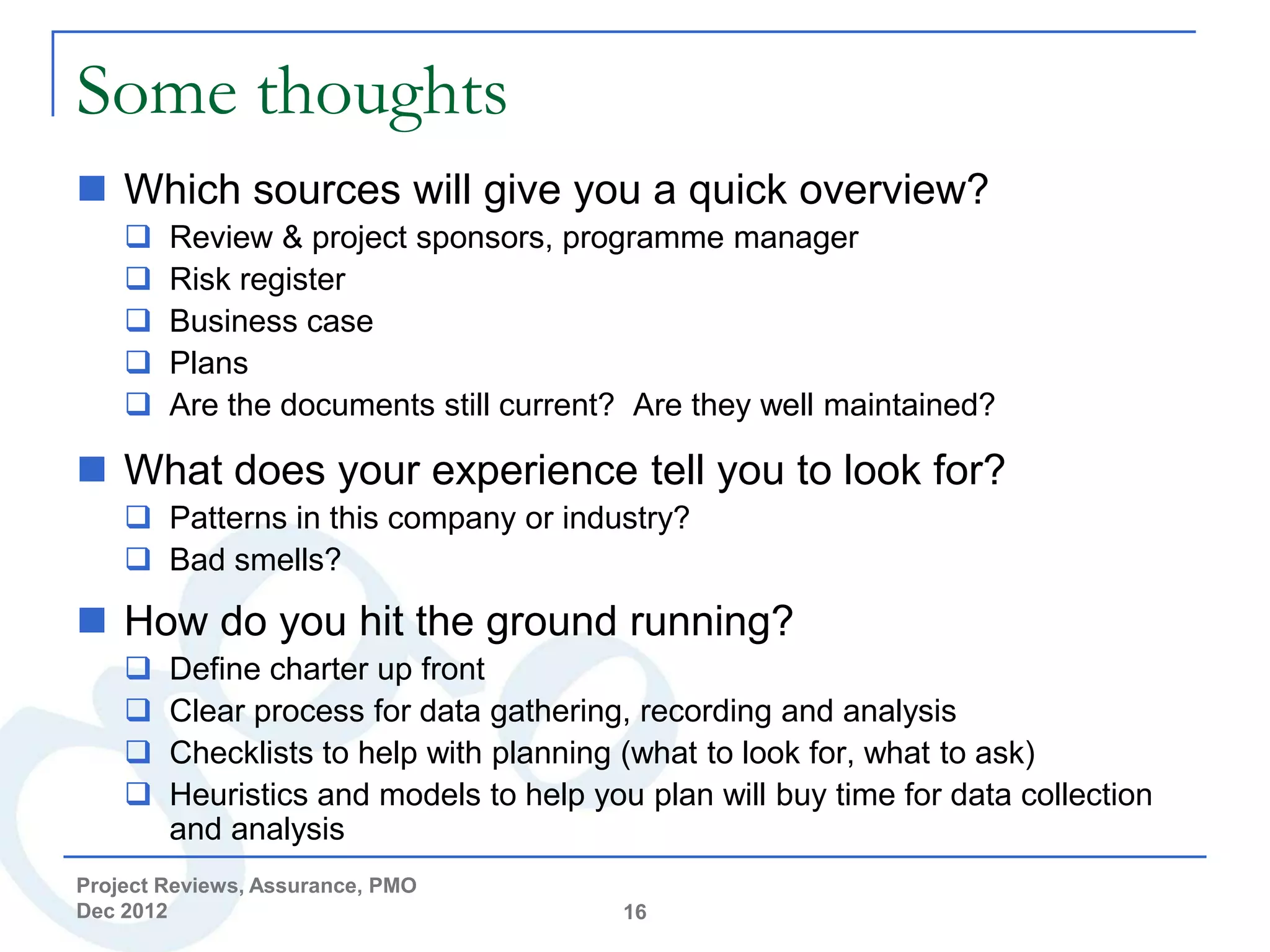 Some thoughts
 Which sources will give you a quick overview?
       Review & project sponsors, programme manager
       Risk register
       Business case
       Plans
       Are the documents still current? Are they well maintained?

 What does your experience tell you to look for?
     Patterns in this company or industry?
     Bad smells?

 How do you hit the ground running?
       Define charter up front
       Clear process for data gathering, recording and analysis
       Checklists to help with planning (what to look for, what to ask)
       Heuristics and models to help you plan will buy time for data collection
        and analysis
Project Reviews, Assurance, PMO
Dec 2012                                 16
 