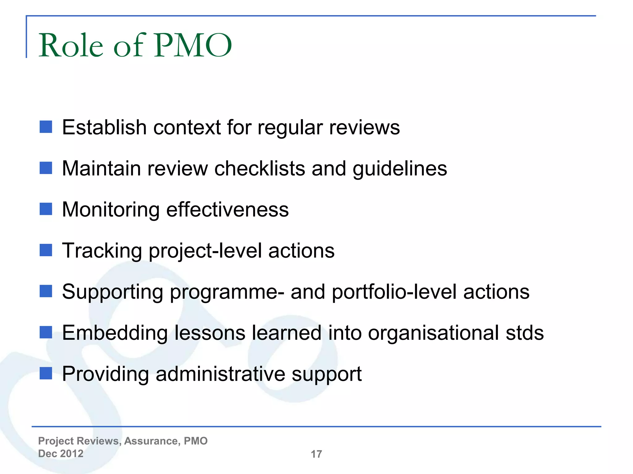 Role of PMO

 Establish context for regular reviews
 Maintain review checklists and guidelines
 Monitoring effectiveness
 Tracking project-level actions
 Supporting programme- and portfolio-level actions
 Embedding lessons learned into organisational stds
 Providing administrative support


Project Reviews, Assurance, PMO
Dec 2012                          17
 