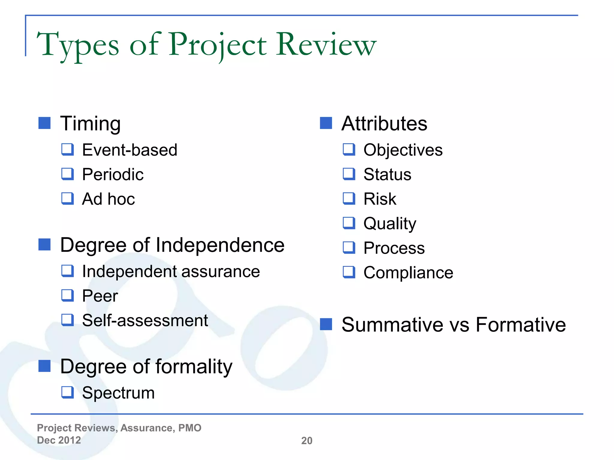 Types of Project Review

 Timing                                Attributes
     Event-based                           Objectives
     Periodic                              Status
     Ad hoc                                Risk
                                            Quality
 Degree of Independence                    Process
     Independent assurance                 Compliance
     Peer
     Self-assessment                   Summative vs Formative

 Degree of formality
     Spectrum
Project Reviews, Assurance, PMO
Dec 2012                          20
 