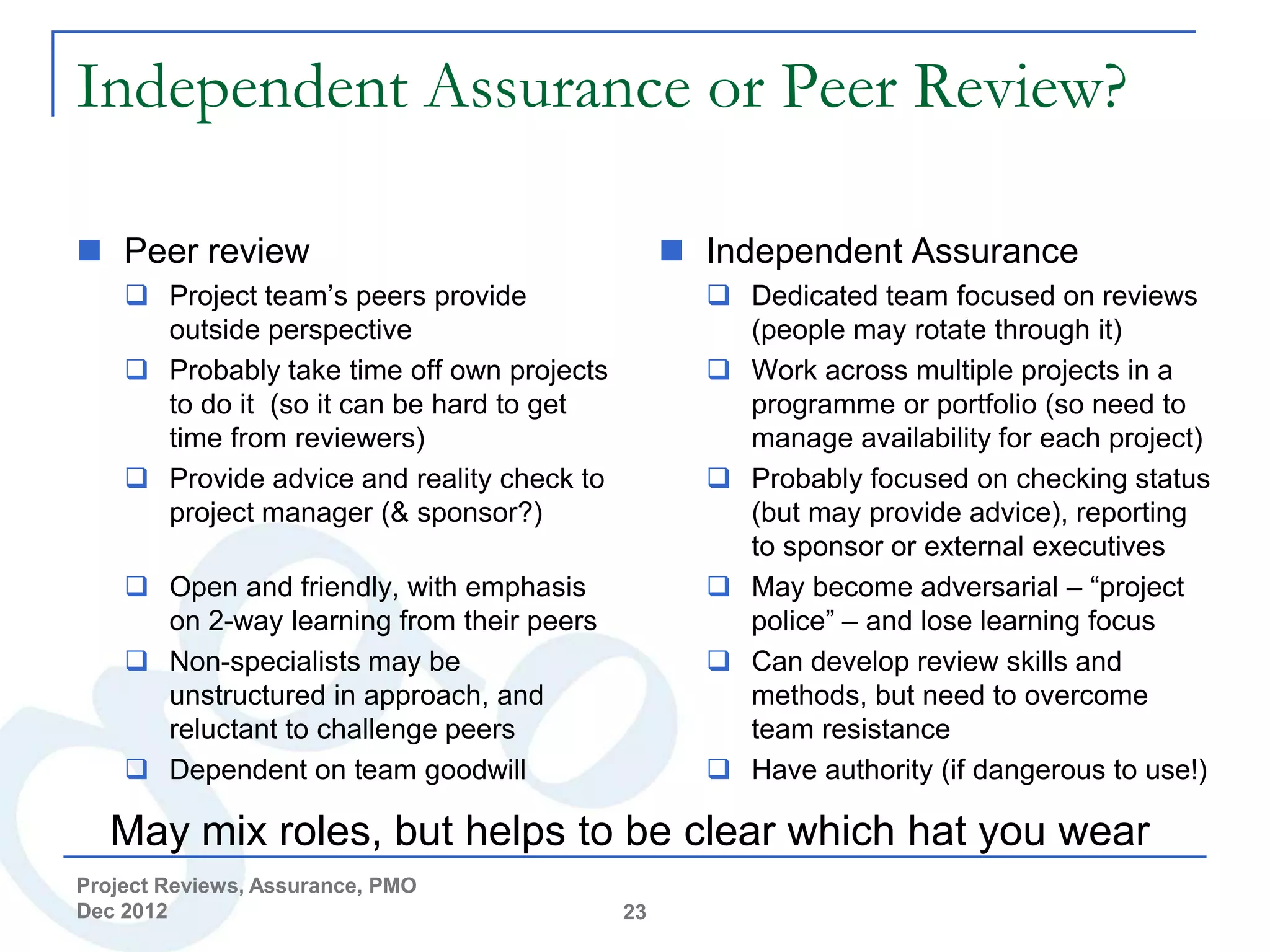 Independent Assurance or Peer Review?

 Peer review                                     Independent Assurance
     Project team’s peers provide                  Dedicated team focused on reviews
      outside perspective                            (people may rotate through it)
     Probably take time off own projects           Work across multiple projects in a
      to do it (so it can be hard to get             programme or portfolio (so need to
      time from reviewers)                           manage availability for each project)
     Provide advice and reality check to           Probably focused on checking status
      project manager (& sponsor?)                   (but may provide advice), reporting
                                                     to sponsor or external executives
     Open and friendly, with emphasis              May become adversarial – “project
      on 2-way learning from their peers             police” – and lose learning focus
     Non-specialists may be                        Can develop review skills and
      unstructured in approach, and                  methods, but need to overcome
      reluctant to challenge peers                   team resistance
     Dependent on team goodwill                    Have authority (if dangerous to use!)

   May mix roles, but helps to be clear which hat you wear
Project Reviews, Assurance, PMO
Dec 2012                                    23
 