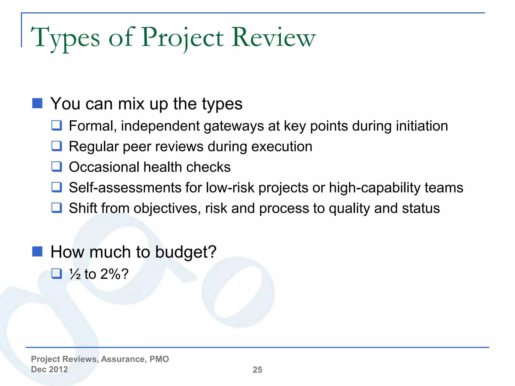 Types of Project Review

 You can mix up the types
       Formal, independent gateways at key points during initiation
       Regular peer reviews during execution
       Occasional health checks
       Self-assessments for low-risk projects or high-capability teams
       Shift from objectives, risk and process to quality and status


 How much to budget?
     ½ to 2%?




Project Reviews, Assurance, PMO
Dec 2012                             25
 