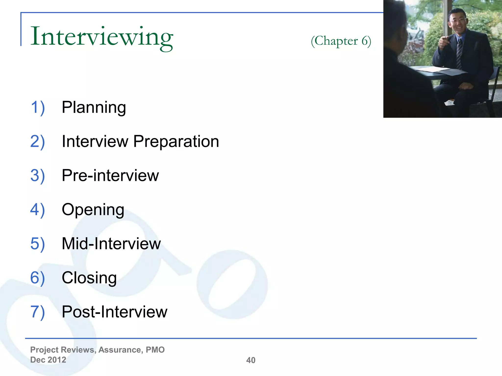 Interviewing                           (Chapter 6)



1) Planning

2) Interview Preparation

3) Pre-interview

4) Opening

5) Mid-Interview

6) Closing

7) Post-Interview

Project Reviews, Assurance, PMO
Dec 2012                          40
 