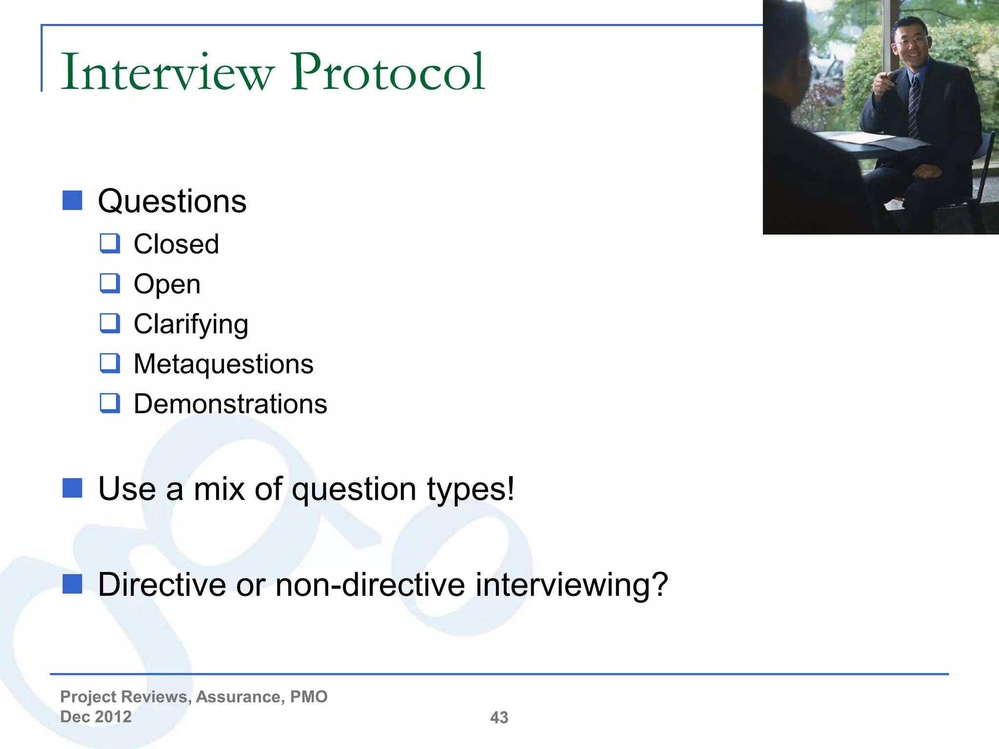 Interview Protocol

 Questions
       Closed
       Open
       Clarifying
       Metaquestions
       Demonstrations


 Use a mix of question types!

 Directive or non-directive interviewing?


Project Reviews, Assurance, PMO
Dec 2012                          43
 