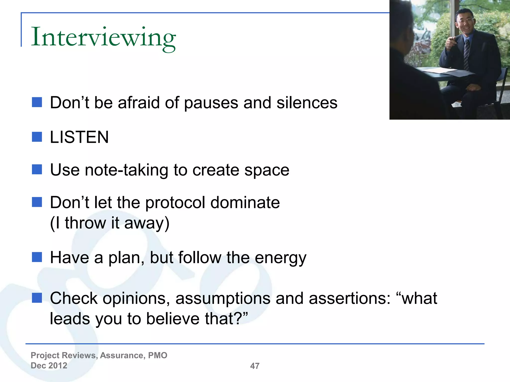 Interviewing

 Don’t be afraid of pauses and silences

 LISTEN
 Use note-taking to create space
 Don’t let the protocol dominate
  (I throw it away)

 Have a plan, but follow the energy

 Check opinions, assumptions and assertions: “what
  leads you to believe that?”
Project Reviews, Assurance, PMO
Dec 2012                          47
 