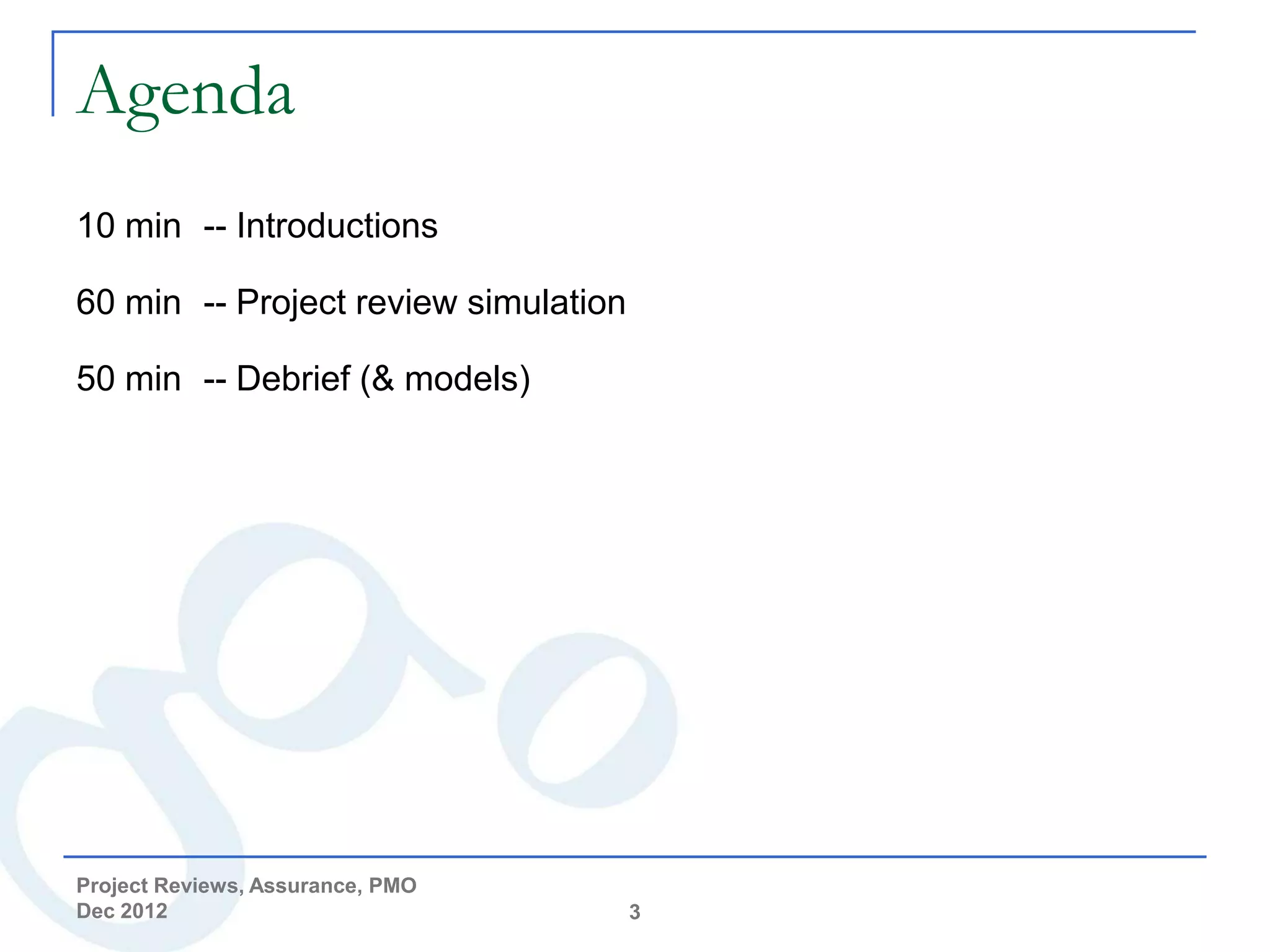 Agenda
10 min -- Introductions

60 min -- Project review simulation

50 min -- Debrief (& models)




Project Reviews, Assurance, PMO
Dec 2012                              3
 
