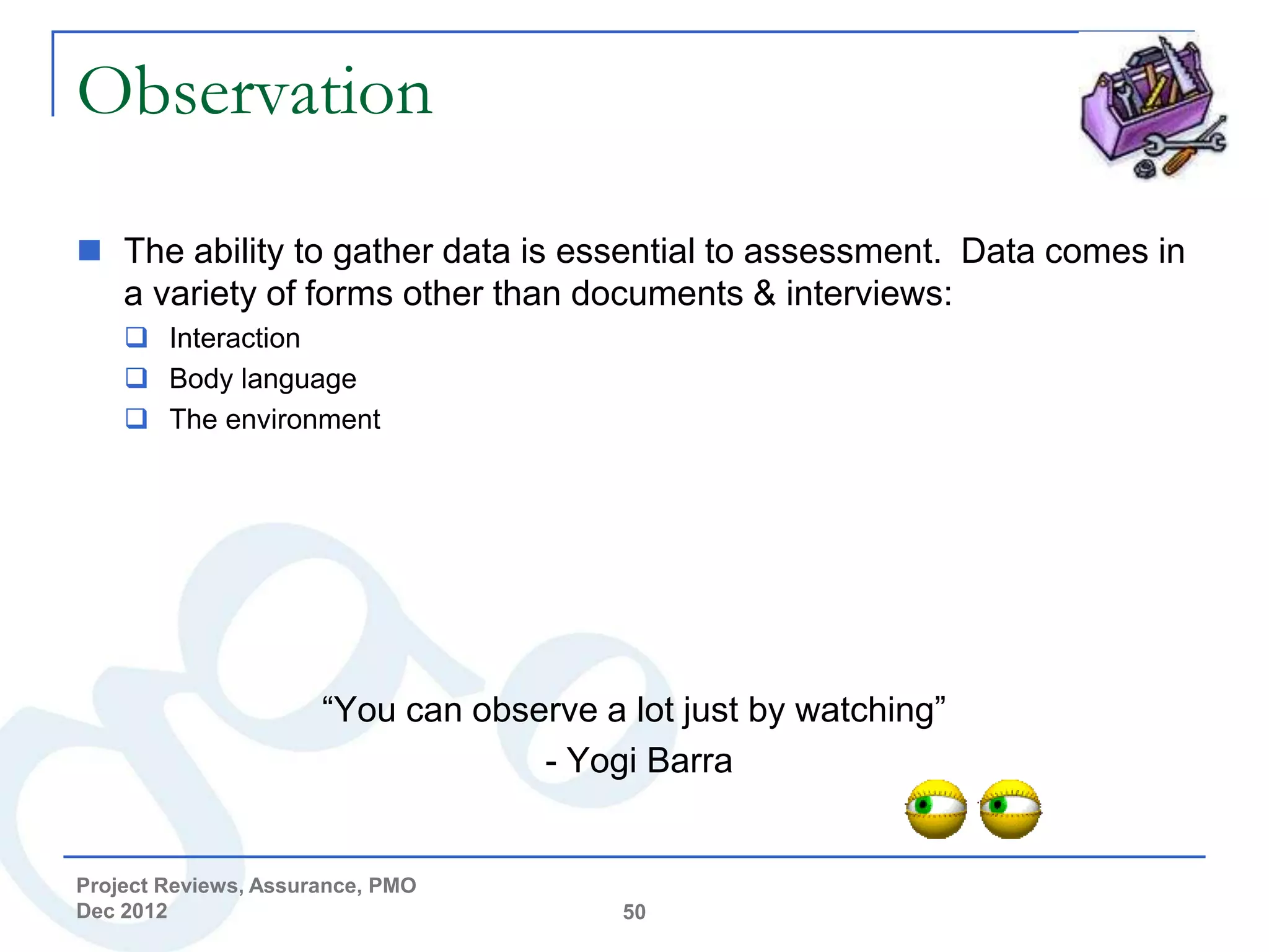 Observation

 The ability to gather data is essential to assessment. Data comes in
  a variety of forms other than documents & interviews:
     Interaction
     Body language
     The environment




                      “You can observe a lot just by watching”
                                   - Yogi Barra


Project Reviews, Assurance, PMO
Dec 2012                                 50
 