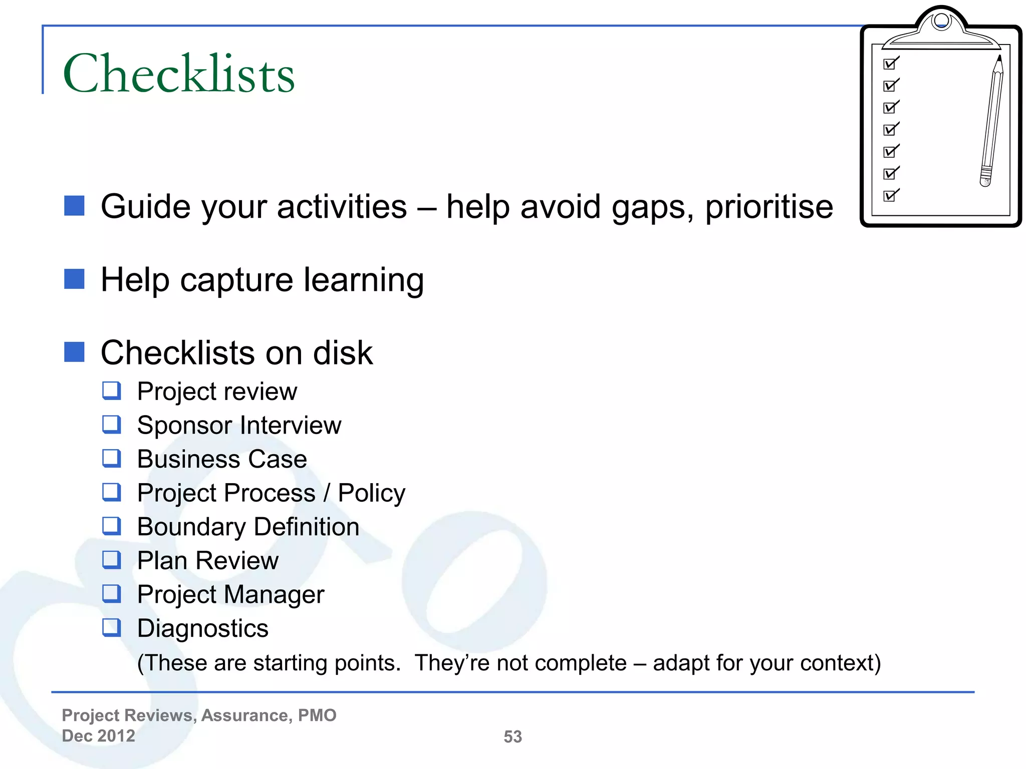 Checklists

 Guide your activities – help avoid gaps, prioritise

 Help capture learning

 Checklists on disk
       Project review
       Sponsor Interview
       Business Case
       Project Process / Policy
       Boundary Definition
       Plan Review
       Project Manager
       Diagnostics
        (These are starting points. They’re not complete – adapt for your context)

Project Reviews, Assurance, PMO
Dec 2012                                    53
 