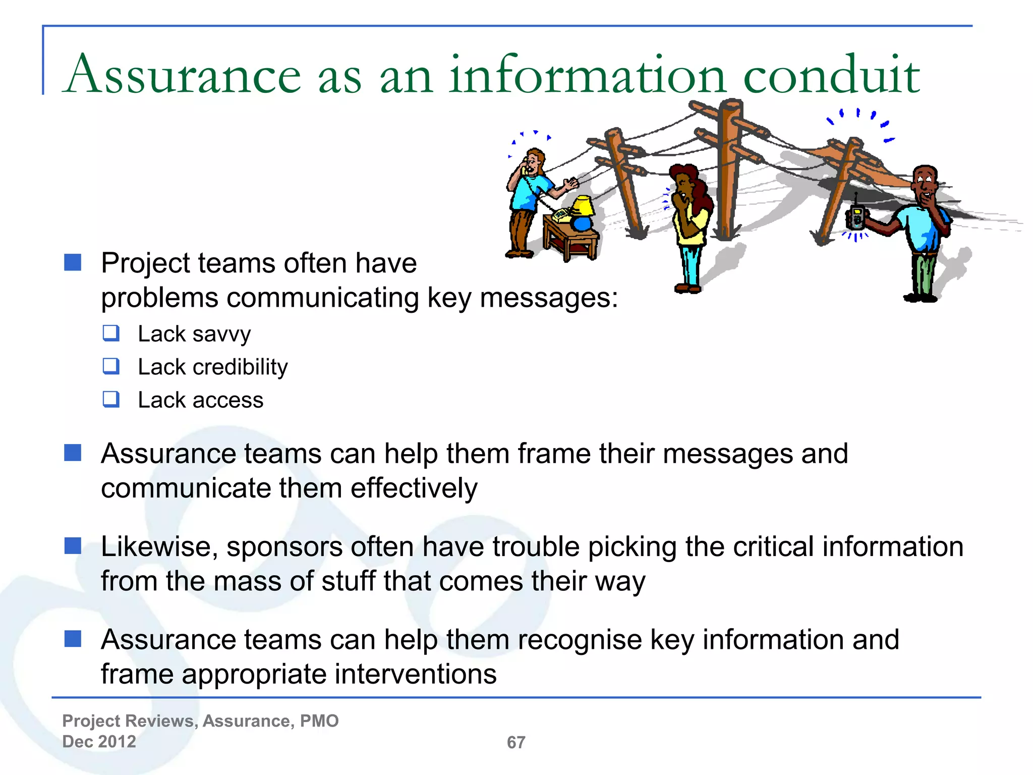 Assurance as an information conduit

 Project teams often have
  problems communicating key messages:
     Lack savvy
     Lack credibility
     Lack access

 Assurance teams can help them frame their messages and
  communicate them effectively

 Likewise, sponsors often have trouble picking the critical information
  from the mass of stuff that comes their way

 Assurance teams can help them recognise key information and
  frame appropriate interventions
Project Reviews, Assurance, PMO
Dec 2012                           67
 