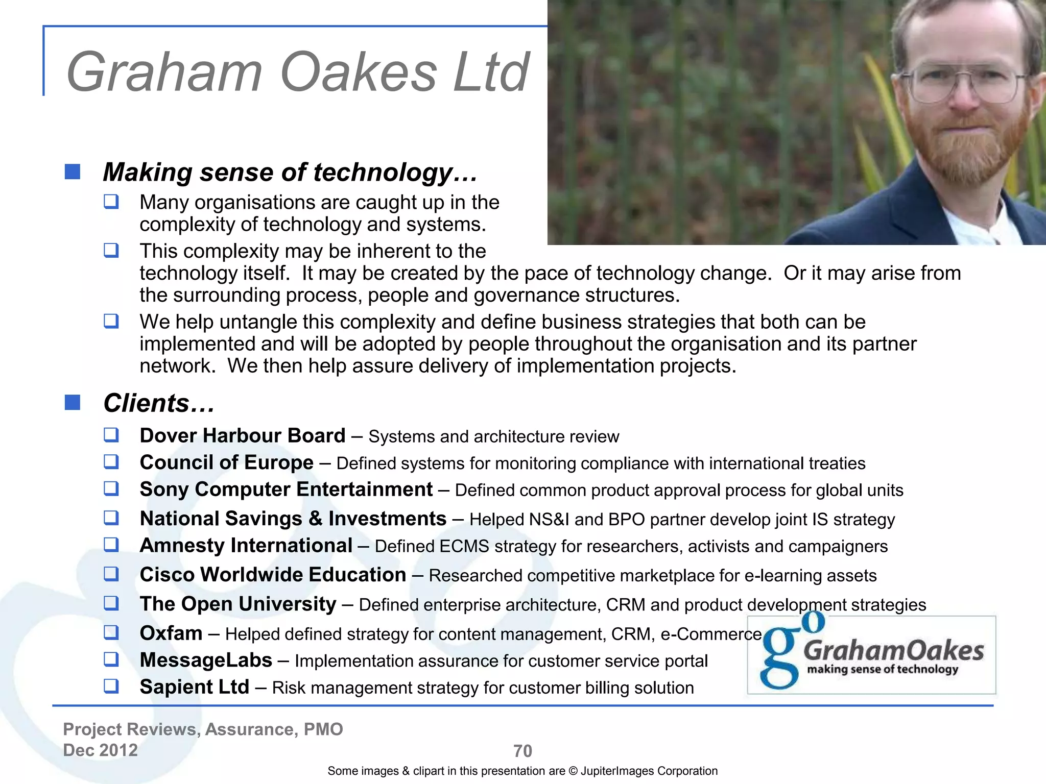 Graham Oakes Ltd
 Making sense of technology…
     Many organisations are caught up in the
      complexity of technology and systems.
     This complexity may be inherent to the
      technology itself. It may be created by the pace of technology change. Or it may arise from
      the surrounding process, people and governance structures.
     We help untangle this complexity and define business strategies that both can be
      implemented and will be adopted by people throughout the organisation and its partner
      network. We then help assure delivery of implementation projects.
 Clients…
       Dover Harbour Board – Systems and architecture review
       Council of Europe – Defined systems for monitoring compliance with international treaties
       Sony Computer Entertainment – Defined common product approval process for global units
       National Savings & Investments – Helped NS&I and BPO partner develop joint IS strategy
       Amnesty International – Defined ECMS strategy for researchers, activists and campaigners
       Cisco Worldwide Education – Researched competitive marketplace for e-learning assets
       The Open University – Defined enterprise architecture, CRM and product development strategies
       Oxfam – Helped defined strategy for content management, CRM, e-Commerce
       MessageLabs – Implementation assurance for customer service portal
       Sapient Ltd – Risk management strategy for customer billing solution

Project Reviews, Assurance, PMO
Dec 2012                                                         70
                              Some images & clipart in this presentation are © JupiterImages Corporation
 