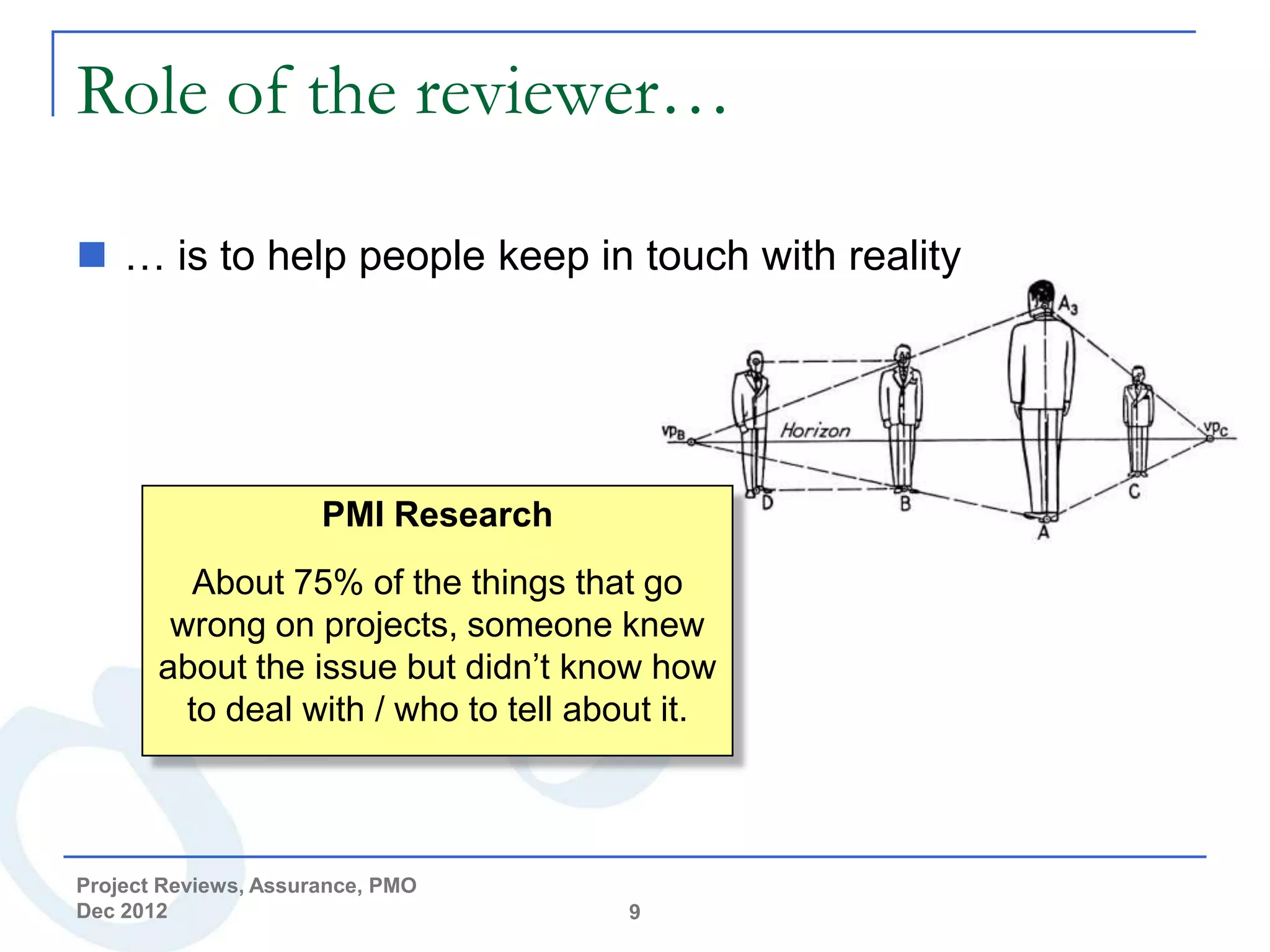 Role of the reviewer…

 … is to help people keep in touch with reality




                      PMI Research
          About 75% of the things that go
        wrong on projects, someone knew
       about the issue but didn’t know how
         to deal with / who to tell about it.



Project Reviews, Assurance, PMO
Dec 2012                               9
 
