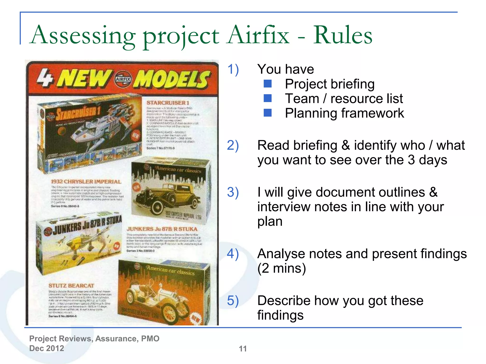 Assessing project Airfix - Rules
                                  1)    You have
                                          Project briefing
                                          Team / resource list
                                          Planning framework

                                  2)    Read briefing & identify who / what
                                        you want to see over the 3 days

                                  3)    I will give document outlines &
                                        interview notes in line with your
                                        plan

                                  4)    Analyse notes and present findings
                                        (2 mins)

                                  5)    Describe how you got these
                                        findings
Project Reviews, Assurance, PMO
Dec 2012                           11
 