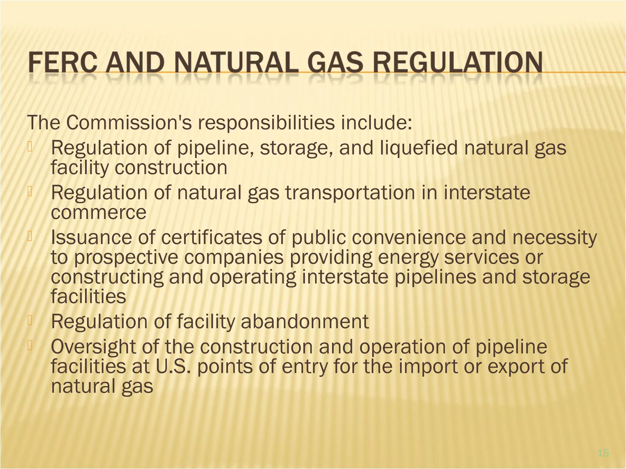 The Commission's responsibilities include:
 Regulation of pipeline, storage, and liquefied natural gas
facility construction
 Regulation of natural gas transportation in interstate
commerce
 Issuance of certificates of public convenience and necessity
to prospective companies providing energy services or
constructing and operating interstate pipelines and storage
facilities
 Regulation of facility abandonment
 Oversight of the construction and operation of pipeline
facilities at U.S. points of entry for the import or export of
natural gas
15
 