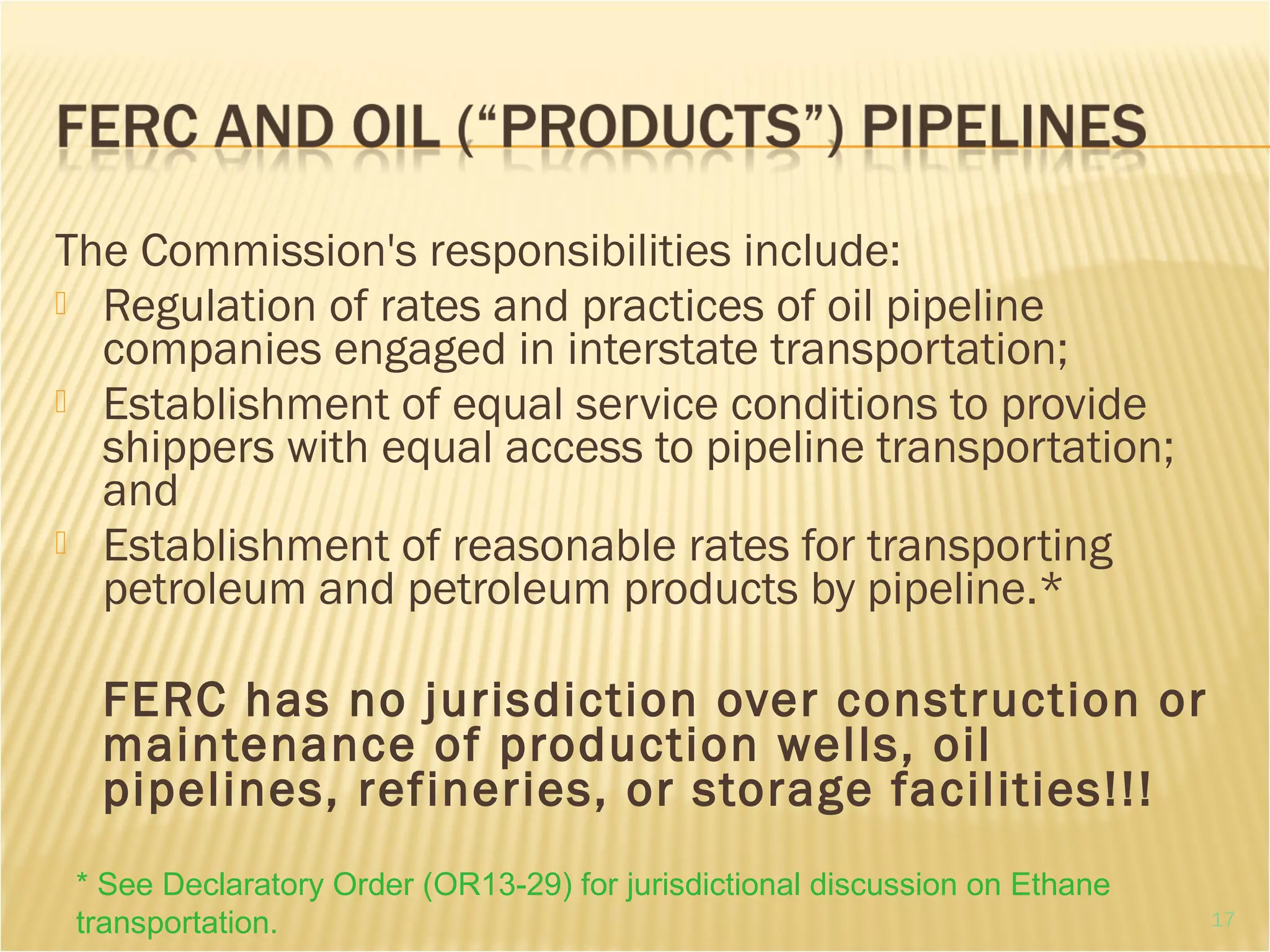The Commission's responsibilities include:
 Regulation of rates and practices of oil pipeline
companies engaged in interstate transportation;
 Establishment of equal service conditions to provide
shippers with equal access to pipeline transportation;
and
 Establishment of reasonable rates for transporting
petroleum and petroleum products by pipeline.*
FERC has no jurisdiction over construction or
maintenance of production wells, oil
pipelines, refineries, or storage facilities!!!
* See Declaratory Order (OR13-29) for jurisdictional discussion on Ethane
transportation. 17
 