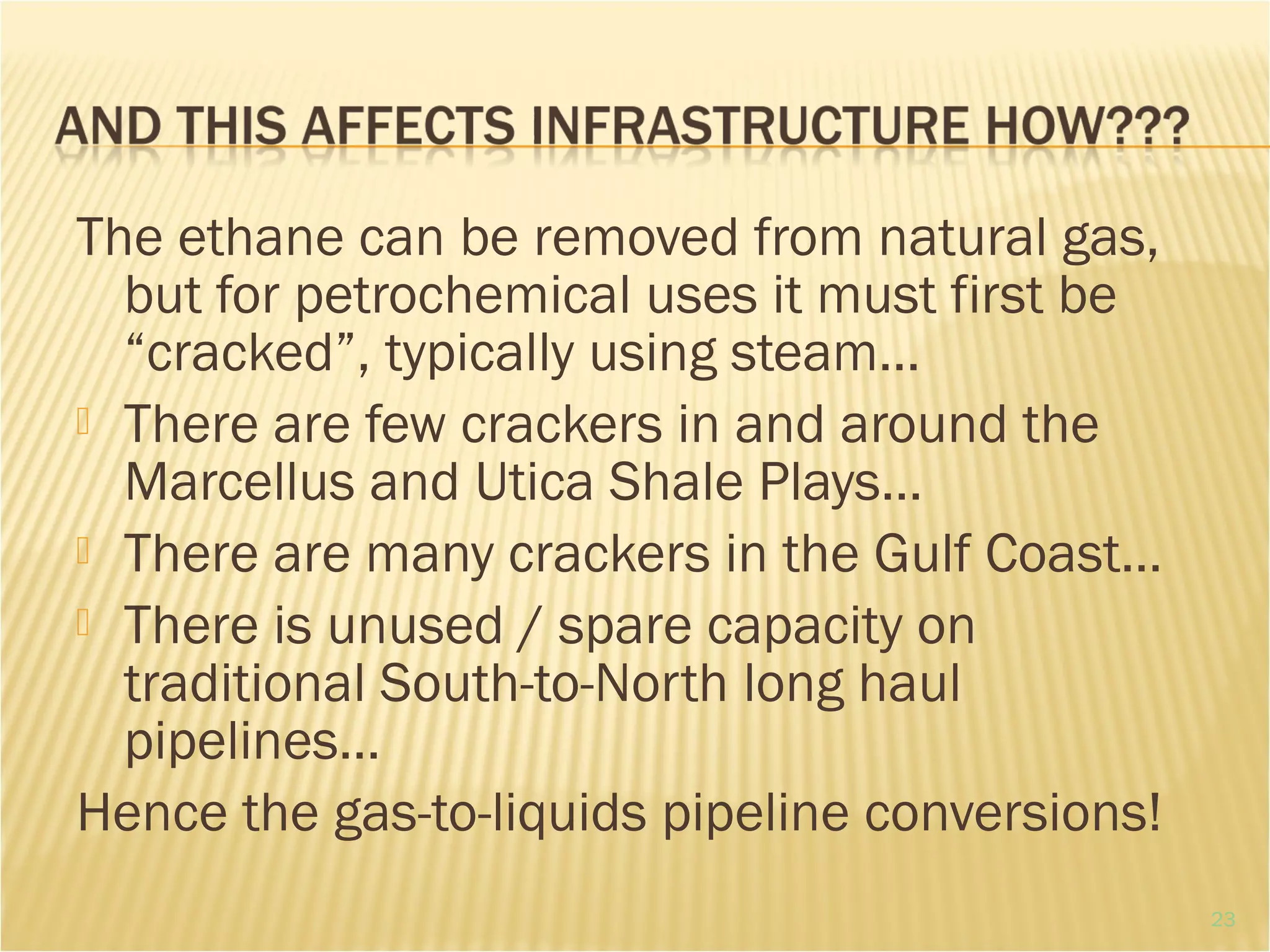 The ethane can be removed from natural gas,
but for petrochemical uses it must first be
“cracked”, typically using steam…
 There are few crackers in and around the
Marcellus and Utica Shale Plays…
 There are many crackers in the Gulf Coast…
 There is unused / spare capacity on
traditional South-to-North long haul
pipelines…
Hence the gas-to-liquids pipeline conversions!
23
 