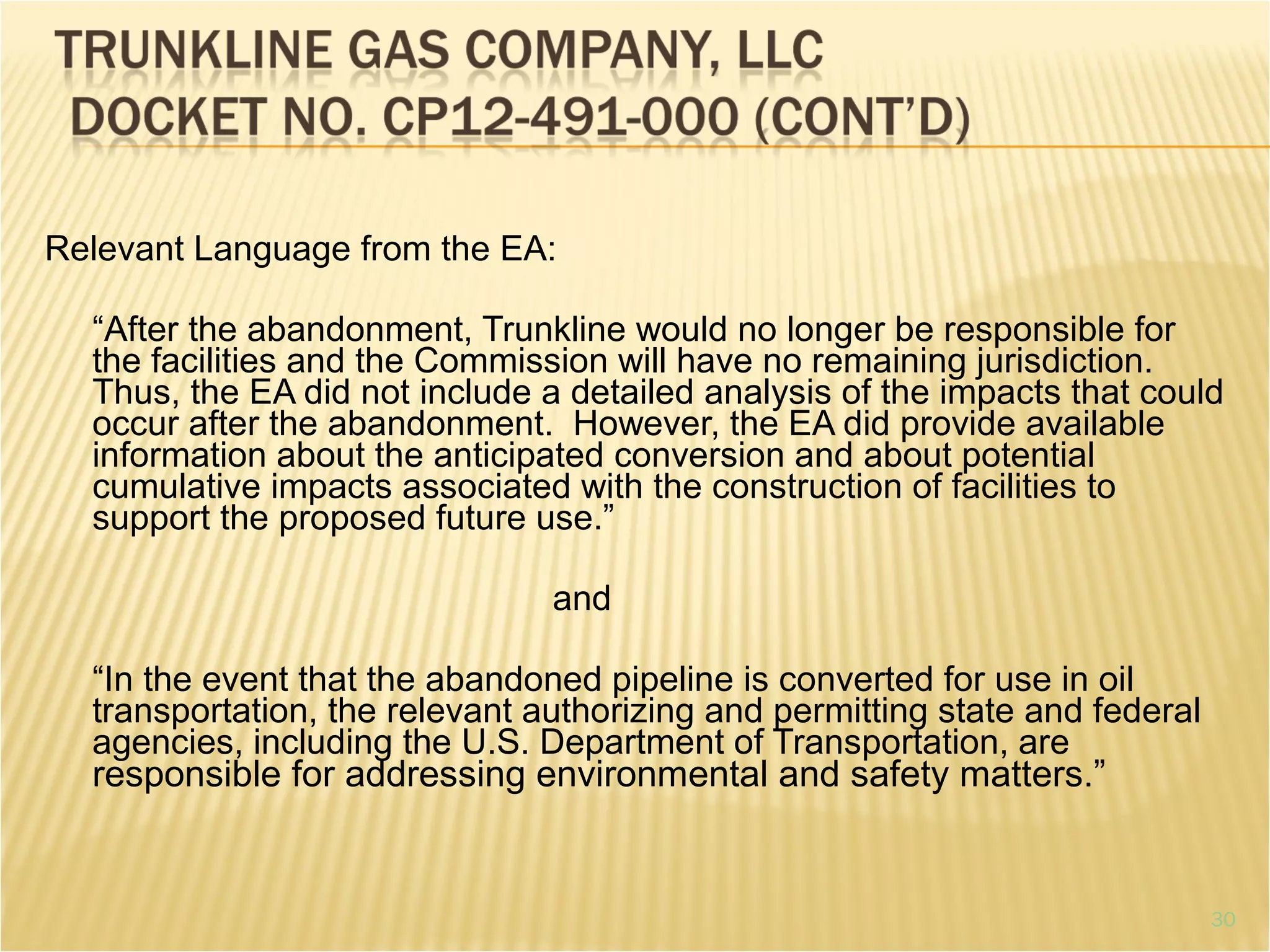 Relevant Language from the EA:
“After the abandonment, Trunkline would no longer be responsible for
the facilities and the Commission will have no remaining jurisdiction.
Thus, the EA did not include a detailed analysis of the impacts that could
occur after the abandonment. However, the EA did provide available
information about the anticipated conversion and about potential
cumulative impacts associated with the construction of facilities to
support the proposed future use.”
and
“In the event that the abandoned pipeline is converted for use in oil
transportation, the relevant authorizing and permitting state and federal
agencies, including the U.S. Department of Transportation, are
responsible for addressing environmental and safety matters.”
30
 