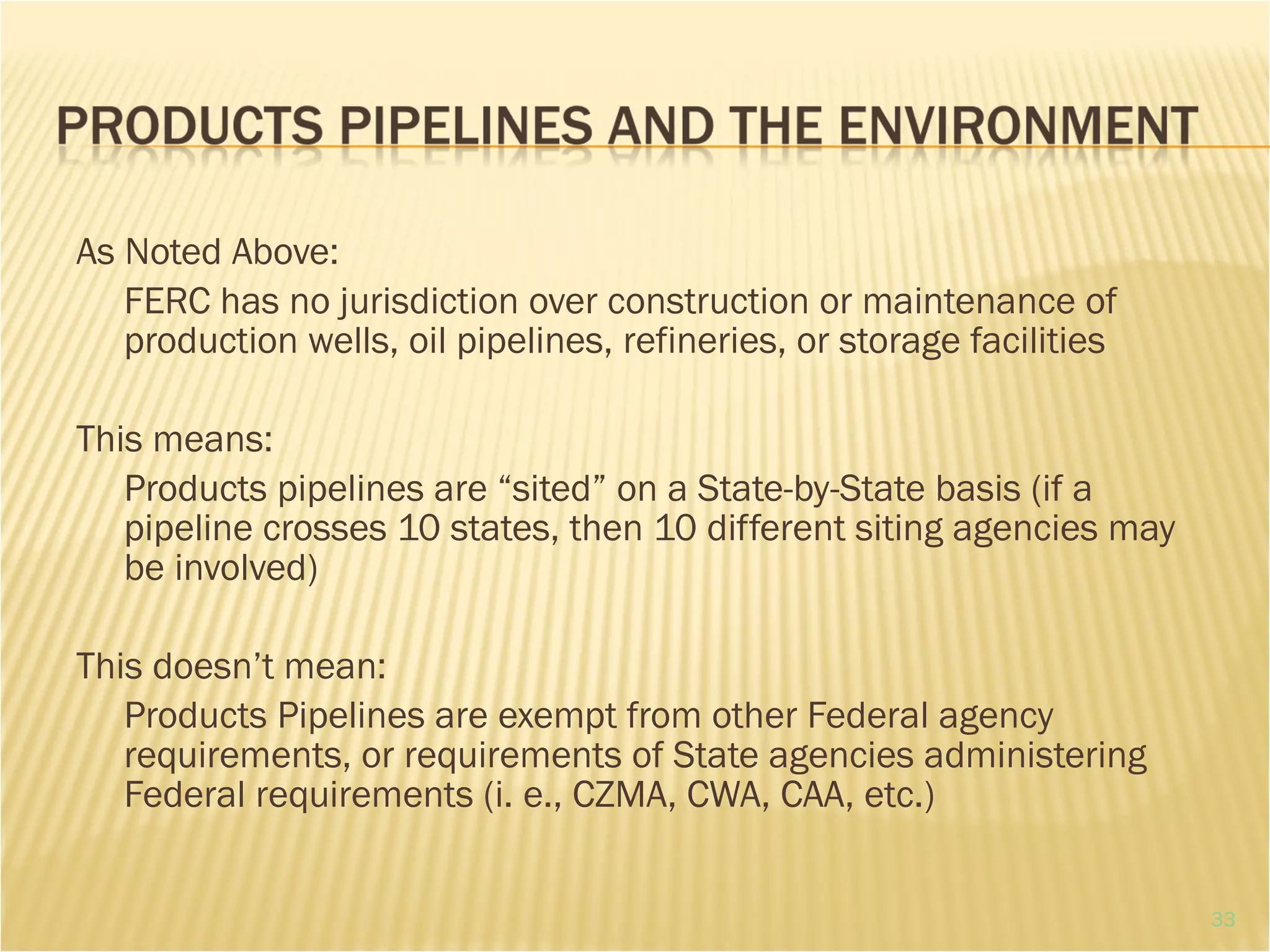 As Noted Above:
FERC has no jurisdiction over construction or maintenance of
production wells, oil pipelines, refineries, or storage facilities
This means:
Products pipelines are “sited” on a State-by-State basis (if a
pipeline crosses 10 states, then 10 different siting agencies may
be involved)
This doesn’t mean:
Products Pipelines are exempt from other Federal agency
requirements, or requirements of State agencies administering
Federal requirements (i. e., CZMA, CWA, CAA, etc.)
33
 