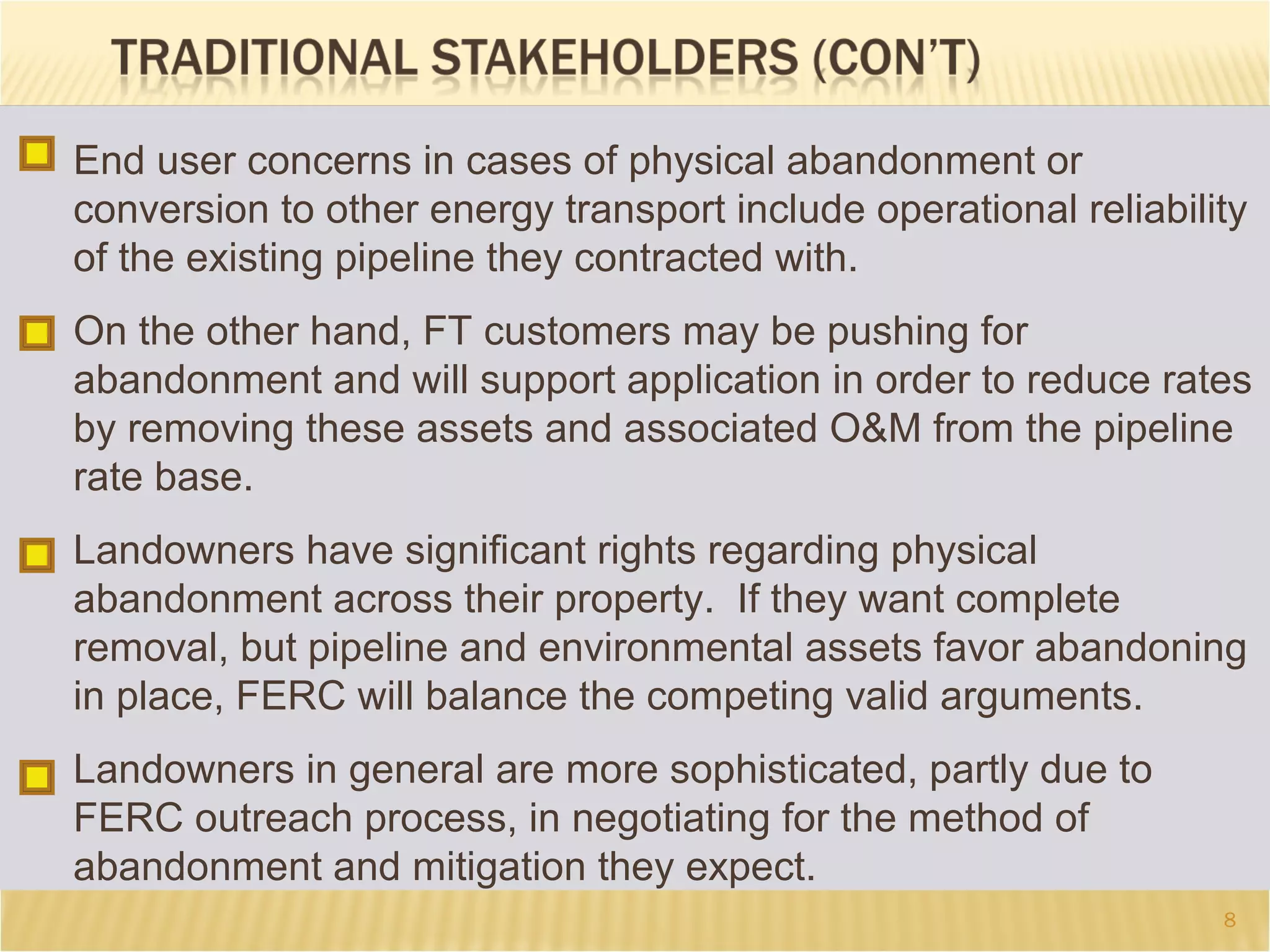 8
End user concerns in cases of physical abandonment or
conversion to other energy transport include operational reliability
of the existing pipeline they contracted with.
On the other hand, FT customers may be pushing for
abandonment and will support application in order to reduce rates
by removing these assets and associated O&M from the pipeline
rate base.
Landowners have significant rights regarding physical
abandonment across their property. If they want complete
removal, but pipeline and environmental assets favor abandoning
in place, FERC will balance the competing valid arguments.
Landowners in general are more sophisticated, partly due to
FERC outreach process, in negotiating for the method of
abandonment and mitigation they expect.
 