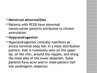  Menstrual abnormalities
 Patients with PCOS have abnormal
menstruation patterns attributed to chronic
anovulation.
 Hyperandrogenism
 Hyperandrogenism clinically manifests as
excess terminal body hair in a male distribution
pattern. Hair is commonly seen on the upper
lip, on the chin, around the nipples, and along
the linea alba of the lower abdomen. Some
patients have acne and/or male-pattern hair
loss (androgenic alopecia).
 