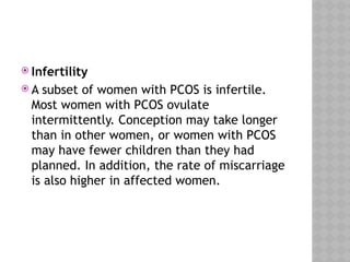  Infertility
 A subset of women with PCOS is infertile.
Most women with PCOS ovulate
intermittently. Conception may take longer
than in other women, or women with PCOS
may have fewer children than they had
planned. In addition, the rate of miscarriage
is also higher in affected women.
 