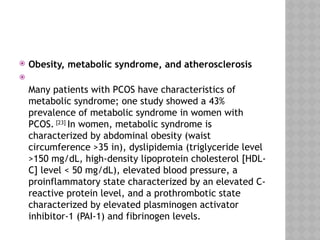  Obesity, metabolic syndrome, and atherosclerosis

Many patients with PCOS have characteristics of
metabolic syndrome; one study showed a 43%
prevalence of metabolic syndrome in women with
PCOS. [23]
In women, metabolic syndrome is
characterized by abdominal obesity (waist
circumference >35 in), dyslipidemia (triglyceride level
>150 mg/dL, high-density lipoprotein cholesterol [HDL-
C] level < 50 mg/dL), elevated blood pressure, a
proinflammatory state characterized by an elevated C-
reactive protein level, and a prothrombotic state
characterized by elevated plasminogen activator
inhibitor-1 (PAI-1) and fibrinogen levels.
 