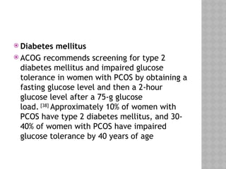  Diabetes mellitus
 ACOG recommends screening for type 2
diabetes mellitus and impaired glucose
tolerance in women with PCOS by obtaining a
fasting glucose level and then a 2-hour
glucose level after a 75-g glucose
load. [38]
Approximately 10% of women with
PCOS have type 2 diabetes mellitus, and 30-
40% of women with PCOS have impaired
glucose tolerance by 40 years of age
 