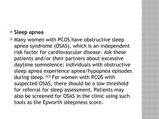  Sleep apnea
 Many women with PCOS have obstructive sleep
apnea syndrome (OSAS), which is an independent
risk factor for cardiovascular disease. Ask these
patients and/or their partners about excessive
daytime somnolence; individuals with obstructive
sleep apnea experience apnea/hypopnea episodes
during sleep. [43]
For women with PCOS with
suspected OSAS, there should be a low threshold
for referral for sleep assessment. Patients may
also be screened for OSAS in the clinic using such
tools as the Epworth sleepiness score.
 