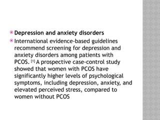  Depression and anxiety disorders
 International evidence-based guidelines
recommend screening for depression and
anxiety disorders among patients with
PCOS. [1]
A prospective case-control study
showed that women with PCOS have
significantly higher levels of psychological
symptoms, including depression, anxiety, and
elevated perceived stress, compared to
women without PCOS
 