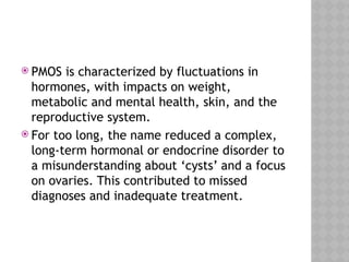  PMOS is characterized by fluctuations in
hormones, with impacts on weight,
metabolic and mental health, skin, and the
reproductive system.
 For too long, the name reduced a complex,
long-term hormonal or endocrine disorder to
a misunderstanding about ‘cysts’ and a focus
on ovaries. This contributed to missed
diagnoses and inadequate treatment.
 