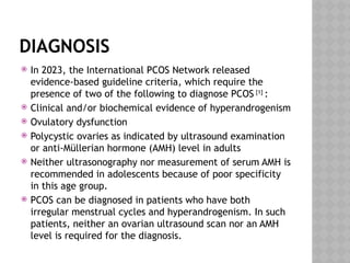 DIAGNOSIS
 In 2023, the International PCOS Network released
evidence-based guideline criteria, which require the
presence of two of the following to diagnose PCOS [1]
:
 Clinical and/or biochemical evidence of hyperandrogenism
 Ovulatory dysfunction
 Polycystic ovaries as indicated by ultrasound examination
or anti-Müllerian hormone (AMH) level in adults
 Neither ultrasonography nor measurement of serum AMH is
recommended in adolescents because of poor specificity
in this age group.
 PCOS can be diagnosed in patients who have both
irregular menstrual cycles and hyperandrogenism. In such
patients, neither an ovarian ultrasound scan nor an AMH
level is required for the diagnosis.
 