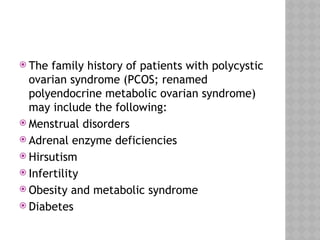  The family history of patients with polycystic
ovarian syndrome (PCOS; renamed
polyendocrine metabolic ovarian syndrome)
may include the following:
 Menstrual disorders
 Adrenal enzyme deficiencies
 Hirsutism
 Infertility
 Obesity and metabolic syndrome
 Diabetes
 