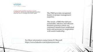 visionnoun vi·sion ˈvi-zhən
a long-term position or place to be
achieved; serve as a focal point of effort
and act as a catalyst for team spirit The PMO provides recognized
leaders in project management
expertise.
The result: a PMO that delivers
sustainable, effective and efficient
business practices where our
customers benefit from established
tools and processes in cooperation
with senior leadership.
For More information contact Janice R. Maxwell
https://www.linkedin.com/in/janicemaxwell
 