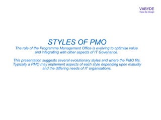 VABYDE
                                                                             Value By Design




                     STYLES OF PMO
 The role of the Programme Management Office is evolving to optimise value
              and integrating with other aspects of IT Govenance.

This presentation suggests several evolutionary styles and where the PMO fits.
Typically a PMO may implement aspects of each style depending upon maturity
                  and the differing needs of IT organisations.
 