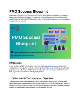 PMO Success Blueprint
Creating a successful Project Management Office (PMO) involves careful planning, strategic
alignment, and effective execution. In this article, we provide a comprehensive blueprint for
establishing and nurturing a PMO that adds value, enhances project outcomes, and contributes
to organizational success.
Introduction
A well-functioning PMO serves as the linchpin of effective project management, fostering
collaboration, ensuring alignment with business goals, and delivering value through optimized
project execution. Building a PMO that excels requires a methodical approach that considers
both organizational context and industry best practices.
1. Define the PMO's Purpose and Objectives
The foundation of a successful PMO is a clear understanding of its purpose and objectives.
Determine whether the PMO will focus on project governance, portfolio management, resource
allocation, or a combination of these functions. Align the PMO's goals with the overall business
strategy to ensure its activities contribute to organizational success.
 