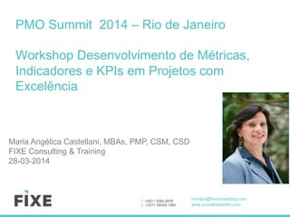 T. +5511 3284.5878
C. +5511 98359.1965
contato@fixeconsulting.com
www.youwilldobetter.com
PMO Summit 2014 – Rio de Janeiro
Workshop Desenvolvimento de Métricas,
Indicadores e KPIs em Projetos com
Excelência
Maria Angélica Castellani, MBAs, PMP, CSM, CSD
FIXE Consulting & Training
28-03-2014
 