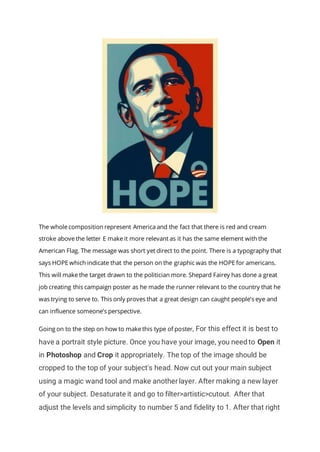 The whole composition represent America and the fact that there is red and cream
stroke above the letter E make it more relevant as it has the same element with the
American Flag. The message was short yet direct to the point. There is a typography that
says HOPE which indicate that the person on the graphic was the HOPE for americans.
This will make the target drawn to the politician more. Shepard Fairey has done a great
job creating this campaign poster as he made the runner relevant to the country that he
was trying to serve to. This only proves that a great design can caught people’s eye and
can influence someone’s perspective.
Going on to the step on how to make this type of poster, For this effect it is best to
have a portrait style picture. Once you have your image, you need to Open it
in Photoshop and Crop it appropriately. The top of the image should be
cropped to the top of your subject's head. Now cut out your main subject
using a magic wand tool and make another layer. After making a new layer
of your subject. Desaturate it and go to filter>artistic>cutout. After that
adjust the levels and simplicity to number 5 and fidelity to 1. After that right
 