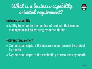 Business capability
>> Ability to estimate the number of projects that can be
managed based on existing resource ability
Relevant requirement
>> System shall capture the resource requirements by project
by month
>> System shall capture the availability of resources by month
What is a business-capability
oriented requirement?
29 of 59
 