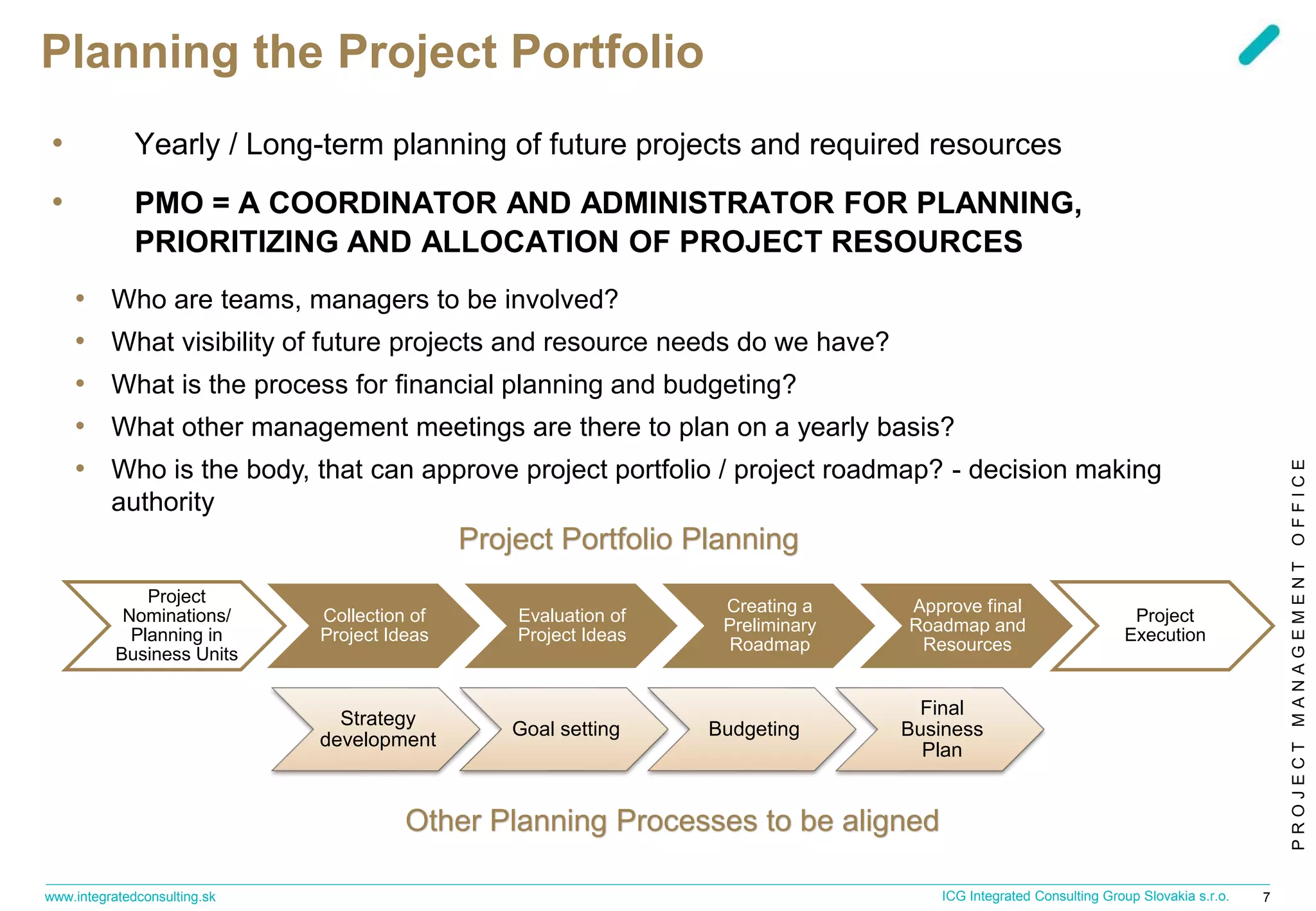 PROJECTMANAGEMENTOFFICE
www.integratedconsulting.sk 7ICG Integrated Consulting Group Slovakia s.r.o.
Planning the Project Portfolio
• Yearly / Long-term planning of future projects and required resources
• PMO = A COORDINATOR AND ADMINISTRATOR FOR PLANNING,
PRIORITIZING AND ALLOCATION OF PROJECT RESOURCES
• Who are teams, managers to be involved?
• What visibility of future projects and resource needs do we have?
• What is the process for financial planning and budgeting?
• What other management meetings are there to plan on a yearly basis?
• Who is the body, that can approve project portfolio / project roadmap? - decision making
authority
Project
Nominations/
Planning in
Business Units
Collection of
Project Ideas
Evaluation of
Project Ideas
Creating a
Preliminary
Roadmap
Approve final
Roadmap and
Resources
Project
Execution
Project Portfolio Planning
Strategy
development
Goal setting Budgeting
Final
Business
Plan
Other Planning Processes to be aligned
 