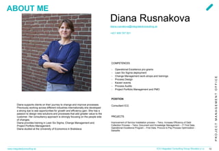 PROJECTMANAGEMENTOFFICE
www.integratedconsulting.sk 13ICG Integrated Consulting Group Slovakia s.r.o.
Diana Rusnakova
diana.rusnakova@integratedconsulting.sk
+421 908 767 501
COMPETENCES
− Operational Excellence pro-grams
− Lean Six Sigma deployment
− Change Management work-shops and trainings
− Process Design
− Kaizen events
− Process Audits
− Project Portfolio Management and PMO
Diana supports clients on their journey to change and improve processes.
Previously working across different industries internationally she developed
a strong eye to see opportunities for growth and efficiency gain. She has a
passion to design new solutions and processes that add greater value to the
customer. Her consultancy approach is strongly focusing on the people side
of changes.
Diana provides training in Lean Six Sigma, Change Management and
Project Portfolio Management.
Diana studied at the University of Economics in Bratislava.
POSITION
Consultant ICG
PROJECTS
Improvement of Service Installation process – Telco, Increase Efficiency of Debt
Collection Process – Telco, Document and Knowledge Management – IT First Data,
Operational Excellence Program – First Data, Procure to Pay Process Optimization -
SwissRe
ABOUT ME
 