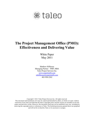 The Project Management Office (PMO):
Effectiveness and Delivering Value
White Paper
May 2011
Matthew Hillhouse
Managing Partner – PMP, MBA
Taleo Project Services Inc.
www.expertsinfit.com
mhillhouse@expertsinfit.com
403-998-2262
Copyright © 2011 Taleo Project Services Inc. All rights reserved.
This document and translations of it may be copied and furnished to others, in whole or in part, without
restriction of any kind, provided that the above copyright notice and this section are included on all such
copies and derivative works. However, this document itself may not be modified in any way, including by
removing the copyright notice or references to Taleo. The limited permissions granted above are perpetual
and will not be revoked by Taleo or its successors or assigns.
 