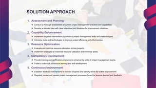SOLUTION APPROACH
1. Assessment and Planning:
 Conduct a thorough assessment of current project management practices and capabilities.
 Develop a detailed plan with clear objectives and timelines for improvement initiatives.
2. Capability Enhancement:
 Implement targeted interventions to enhance project management skills and methodologies.
 Introduce tools and technologies to improve project efficiency and effectiveness.
3. Resource Optimization:
 Evaluate and optimize resource allocation across projects.
 Implement strategies to maximize resource utilization and minimize waste.
4. Competency Development:
 Provide training and certification programs to enhance the skills of project management teams.
 Foster a culture of continuous learning and skill development.
5. Continuous Improvement:
 Establish feedback mechanisms to monitor progress and identify areas for further improvement.
 Regularly review and update project management processes based on lessons learned and feedback.
 