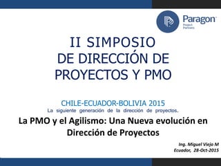 aragon Project Partners
I I S I M P O S I O
DE DIRECCIÓN DE
PROYECTOS Y PMO
CHILE-ECUADOR-BOLIVIA 2015
La siguiente generación de la dirección de proyectos.
La PMO y el Agilismo: Una Nueva evolución en
Dirección de Proyectos
Ing. Miguel Viejo M
Ecuador, 28-Oct-2015
1
II SIMPOSIO
DE DIRECCIÓN DE
PROYECTOS Y PMO
CHILE-ECUADOR-BOLIVIA 2015
La siguiente generación de la dirección de proyectos.
 