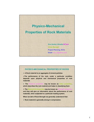 Physico-Mechanical
  Properties of Rock Materials


                                  Siva Sankar Ulimella M.Tech
                                  Under Manager
                                  Project Planning, SCCL
                                  Email: uss_7@yahoo.com




  PHYSICO-MECHANICAL PROPERTIES OF ROCKS

  A Rock material is an aggregate of mineral particles

 The performance of the rock, under a particular condition
depends upon physical and mechanical properties of rock
materials

  The Physical properties may be known as Index properties,
which describes the rock material and helps in classifying them

  The Mechanical properties may be known as Strength properties
and they will give an information about the performance of rock
materials, when subjected to a particular loading system.

When we talk of Rock Strength we generally understand that:

  Rock material is generally strong in compression.




                                                                  1
 